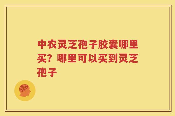 中农灵芝孢子胶囊哪里买？哪里可以买到灵芝孢子
