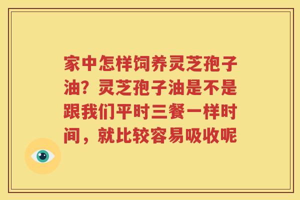 家中怎样饲养灵芝孢子油？灵芝孢子油是不是跟我们平时三餐一样时间，就比较容易吸收呢