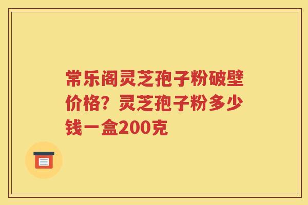 常乐阁灵芝孢子粉破壁价格？灵芝孢子粉多少钱一盒200克