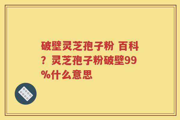 破壁灵芝孢子粉 百科？灵芝孢子粉破壁99%什么意思