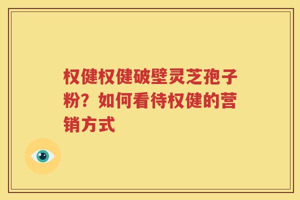 权健权健破壁灵芝孢子粉？如何看待权健的营销方式