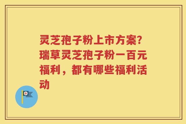 灵芝孢子粉上市方案？瑞草灵芝孢子粉一百元福利，都有哪些福利活动