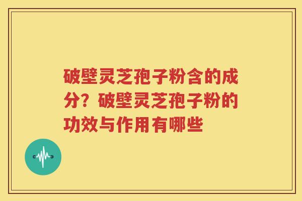 破壁灵芝孢子粉含的成分？破壁灵芝孢子粉的功效与作用有哪些