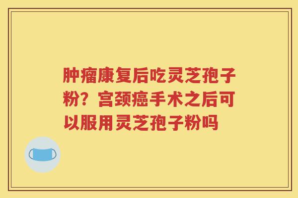 肿瘤康复后吃灵芝孢子粉？宫颈癌手术之后可以服用灵芝孢子粉吗