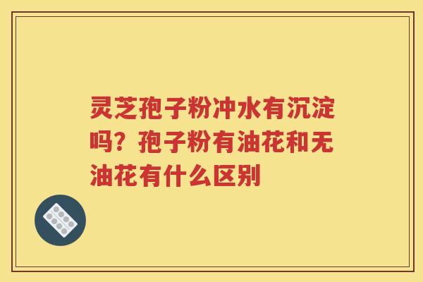 灵芝孢子粉冲水有沉淀吗？孢子粉有油花和无油花有什么区别