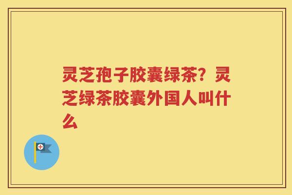 灵芝孢子胶囊绿茶？灵芝绿茶胶囊外国人叫什么