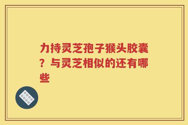 力持灵芝孢子猴头胶囊？与灵芝相似的还有哪些