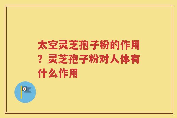 太空灵芝孢子粉的作用？灵芝孢子粉对人体有什么作用