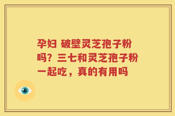 孕妇 破壁灵芝孢子粉吗？三七和灵芝孢子粉一起吃，真的有用吗