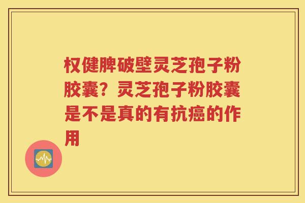 权健脾破壁灵芝孢子粉胶囊？灵芝孢子粉胶囊是不是真的有抗癌的作用