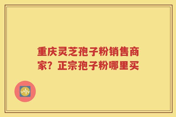 重庆灵芝孢子粉销售商家？正宗孢子粉哪里买