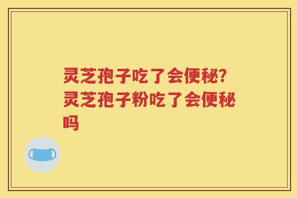 灵芝孢子吃了会便秘？灵芝孢子粉吃了会便秘吗