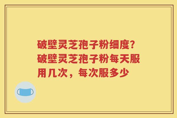 破壁灵芝孢子粉细度？破壁灵芝孢子粉每天服用几次，每次服多少