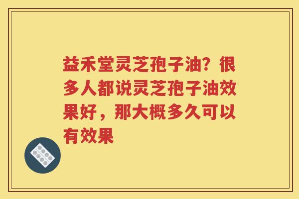 益禾堂灵芝孢子油？很多人都说灵芝孢子油效果好，那大概多久可以有效果