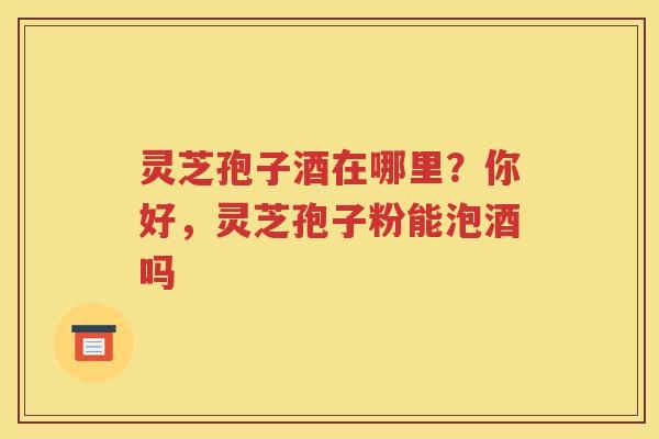 灵芝孢子酒在哪里？你好，灵芝孢子粉能泡酒吗