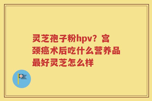 灵芝孢子粉hpv？宫颈癌术后吃什么营养品最好灵芝怎么样