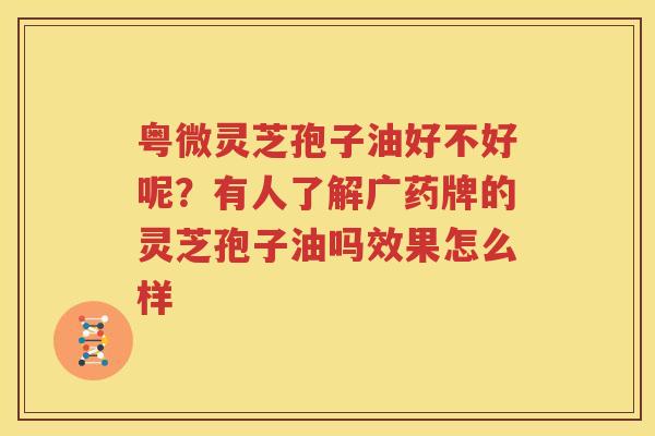 粤微灵芝孢子油好不好呢？有人了解广药牌的灵芝孢子油吗效果怎么样