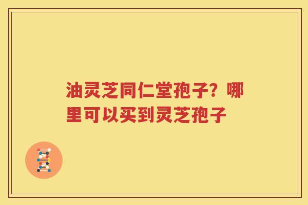 油灵芝同仁堂孢子？哪里可以买到灵芝孢子