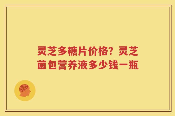 灵芝多糖片价格？灵芝菌包营养液多少钱一瓶