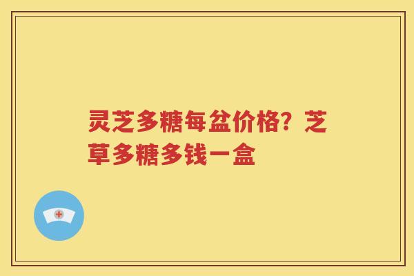 灵芝多糖每盆价格？芝草多糖多钱一盒