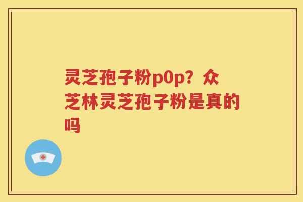 灵芝孢子粉p0p？众芝林灵芝孢子粉是真的吗