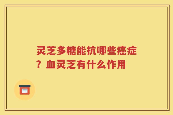 灵芝多糖能抗哪些癌症？血灵芝有什么作用