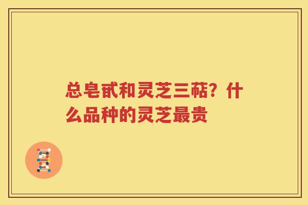 总皂甙和灵芝三萜？什么品种的灵芝最贵