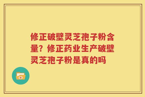 修正破壁灵芝孢子粉含量？修正药业生产破壁灵芝孢子粉是真的吗