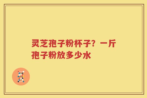 灵芝孢子粉杯子？一斤孢子粉放多少水