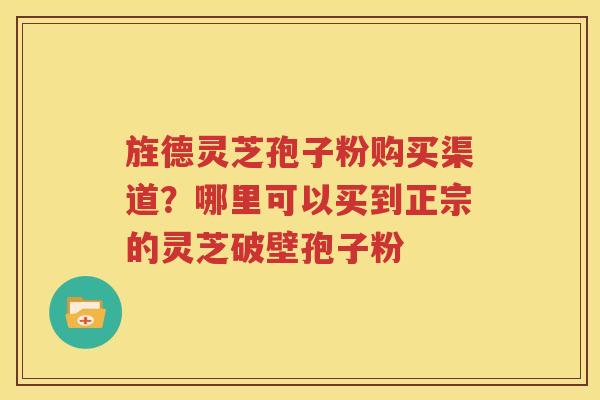 旌德灵芝孢子粉购买渠道？哪里可以买到正宗的灵芝破壁孢子粉
