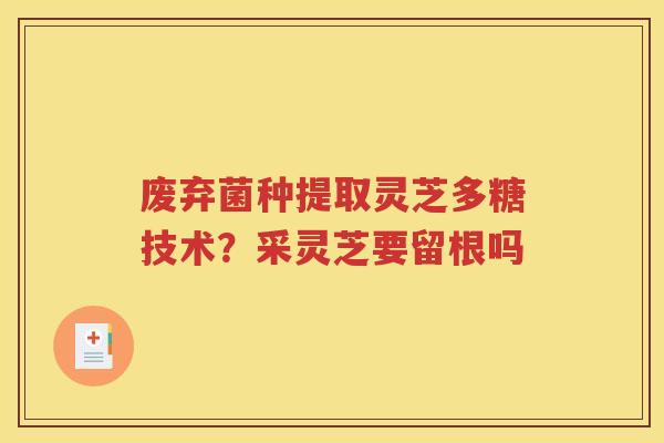 废弃菌种提取灵芝多糖技术？采灵芝要留根吗