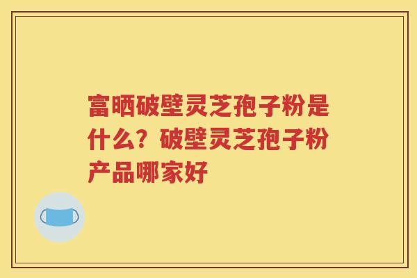 富晒破壁灵芝孢子粉是什么？破壁灵芝孢子粉产品哪家好