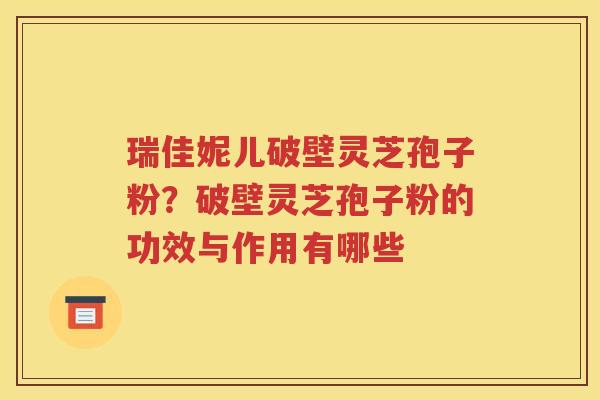 瑞佳妮儿破壁灵芝孢子粉？破壁灵芝孢子粉的功效与作用有哪些