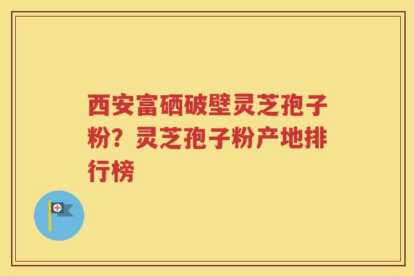 西安富硒破壁灵芝孢子粉？灵芝孢子粉产地排行榜