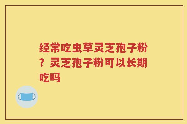 经常吃虫草灵芝孢子粉？灵芝孢子粉可以长期吃吗