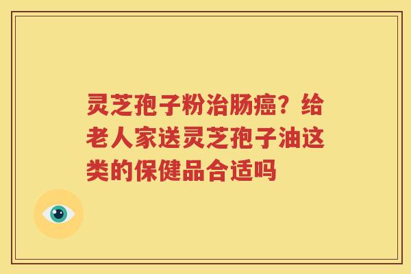 灵芝孢子粉治肠癌？给老人家送灵芝孢子油这类的保健品合适吗