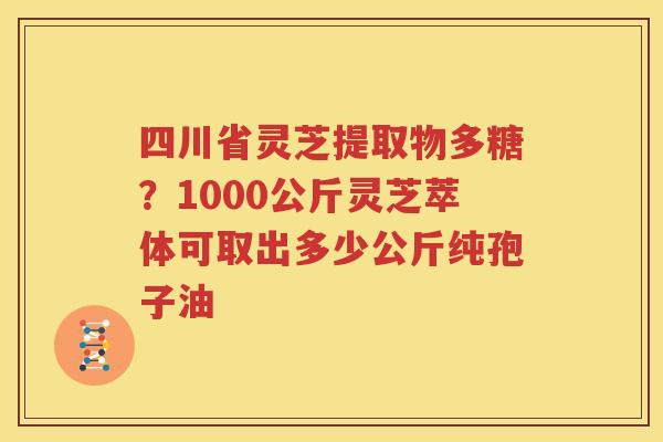 四川省灵芝提取物多糖？1000公斤灵芝萃体可取出多少公斤纯孢子油
