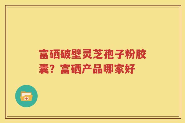 富硒破壁灵芝孢子粉胶囊？富硒产品哪家好
