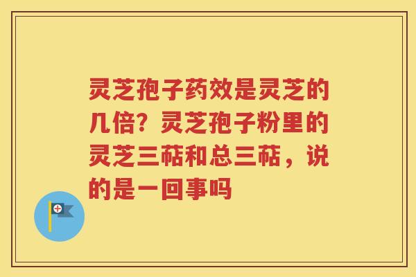 灵芝孢子药效是灵芝的几倍？灵芝孢子粉里的灵芝三萜和总三萜，说的是一回事吗