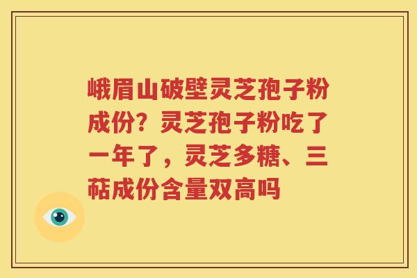 峨眉山破壁灵芝孢子粉成份？灵芝孢子粉吃了一年了，灵芝多糖、三萜成份含量双高吗