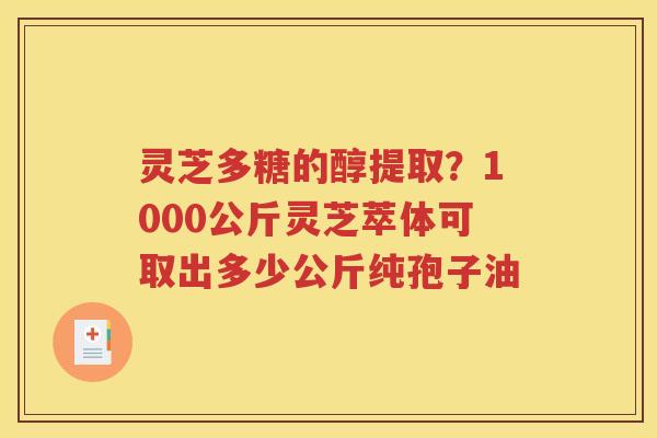 灵芝多糖的醇提取？1000公斤灵芝萃体可取出多少公斤纯孢子油