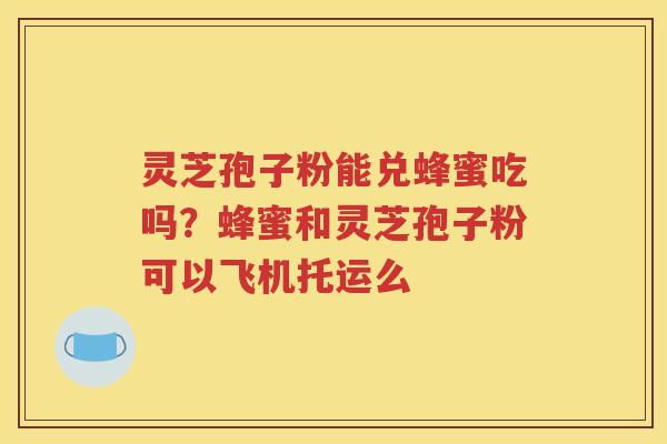 灵芝孢子粉能兑蜂蜜吃吗？蜂蜜和灵芝孢子粉可以飞机托运么
