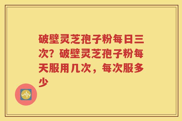 破壁灵芝孢子粉每日三次？破壁灵芝孢子粉每天服用几次，每次服多少