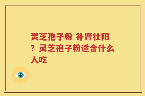 灵芝孢子粉 补肾壮阳？灵芝孢子粉适合什么人吃