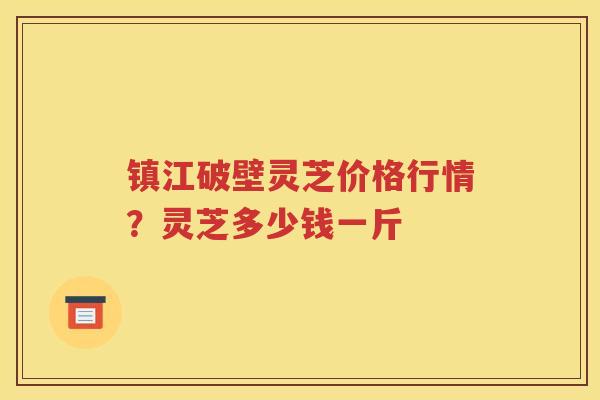 镇江破壁灵芝价格行情？灵芝多少钱一斤