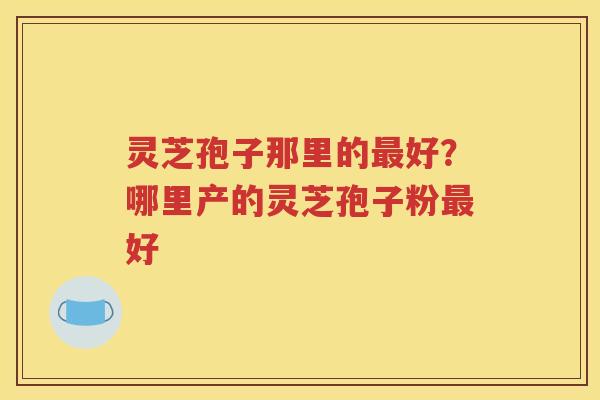 灵芝孢子那里的最好？哪里产的灵芝孢子粉最好