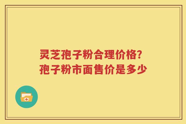 灵芝孢子粉合理价格？孢子粉市面售价是多少