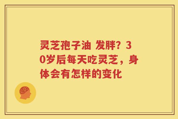 灵芝孢子油 发胖？30岁后每天吃灵芝，身体会有怎样的变化