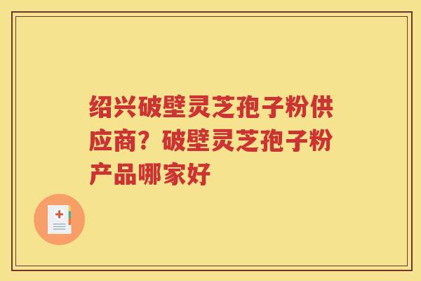 绍兴破壁灵芝孢子粉供应商？破壁灵芝孢子粉产品哪家好