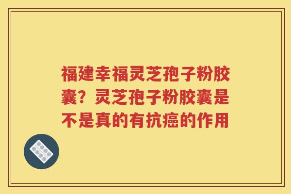 福建幸福灵芝孢子粉胶囊？灵芝孢子粉胶囊是不是真的有抗癌的作用